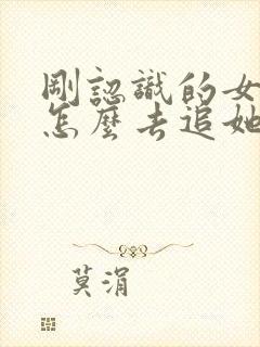 刚认识的女孩子怎么去追她