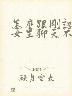 怎么跟刚认识的女生聊天不尬聊