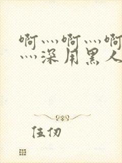 啊灬啊灬啊灬快灬深用黑人