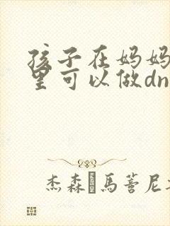 孩子在妈妈肚子里可以做dna亲子鉴定么