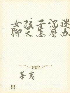 女孩子沉迷网络聊天怎么办