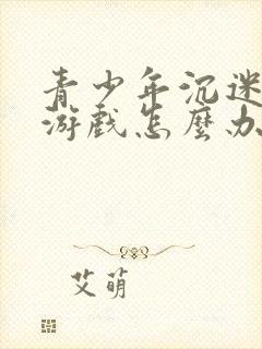 青少年沉迷网络游戏怎么办