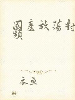 国产放荡对白视频