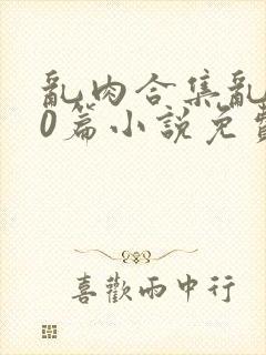 乱肉合集乱500篇小说免费下载