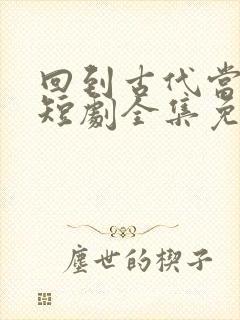 回到古代当爵爷短剧全集免费观看