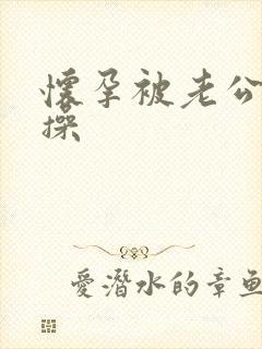 怀孕被老公狠狠操