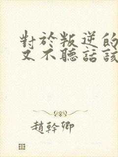 对于叛逆的孩子又不听话该怎么教