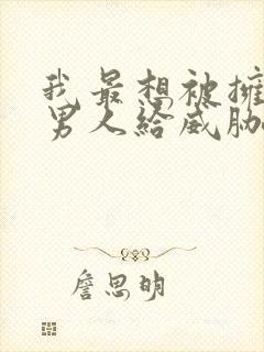 我最想被拥抱的男人给威胁了 无删减