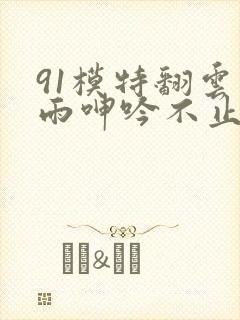 91模特翻云覆雨呻吟不止