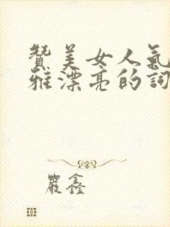 赞美女人气质高雅漂亮的词句(精选60句)