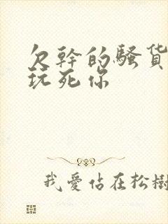 欠干的骚货浪逼玩死你