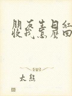 朋友生日红包不收我怎么回复他怎么办