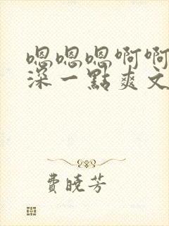 嗯嗯嗯啊啊啊再深一点爽文