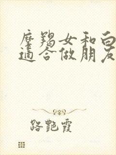 摩羯女和白羊女适合做朋友吗