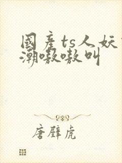 国产ts人妖高潮嗷嗷叫