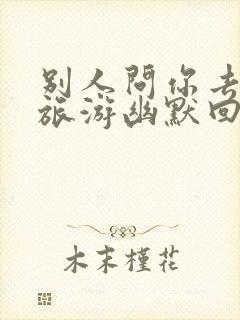 别人问你去哪里旅游幽默回答