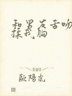 和男友舌吻疯狂揉我胸