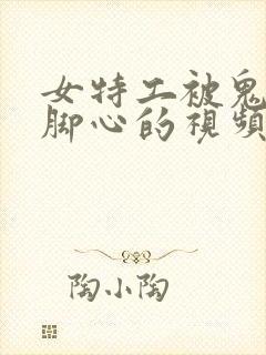 女特工被鬼子刷脚心的视频