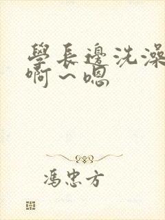 学长边洗澡边我啊～嗯