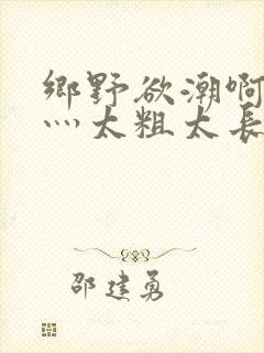 乡野欲潮啊轻点灬太粗太长了岳