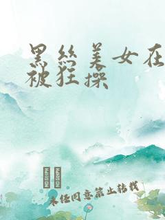 黑丝美女在酒店被狂操