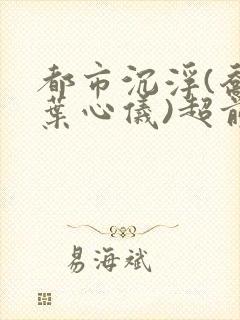 都市沉浮(乔梁叶心仪)超前更新章节列表