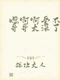 嗯啊啊受不了了哥哥太深了