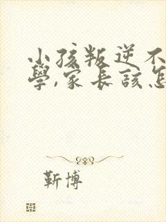 小孩叛逆不想上学,家长该怎么管