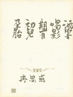 孕初期喝酒了对胎儿有影响吗