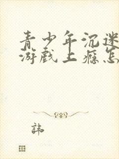 青少年沉迷网络游戏上瘾怎么办理