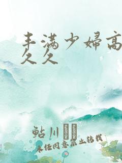 丰满少妇高清久久久