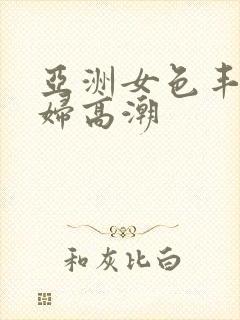 亚洲女色丰满少妇高潮