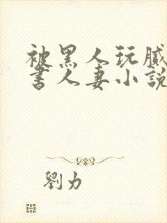 被黑人玩腻的秘书人妻小说