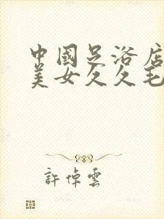 中国足浴店性感美女久久毛片