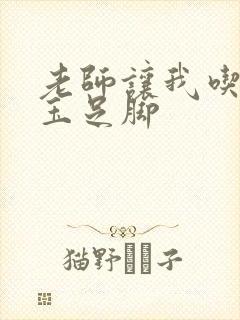 老师让我吃她的玉足脚