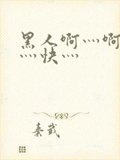 黑人啊灬啊灬啊灬快灬