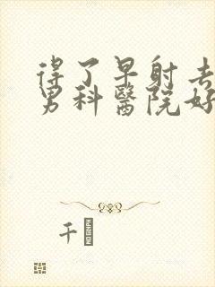 得了早射去哪家男科医院好