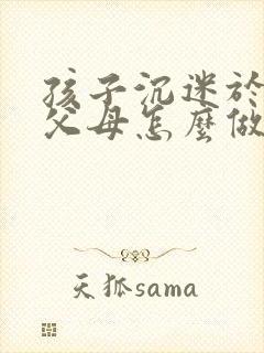 孩子沉迷于游戏父母怎么做