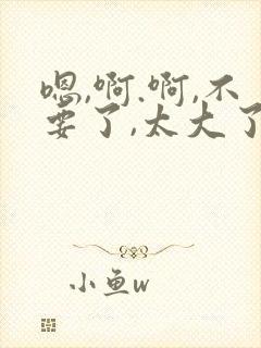 嗯,啊.啊,不要了,太大了高h