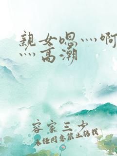 亲女嗯灬啊灬快灬高潮