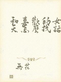 和喜欢的女生聊天怎么找话题