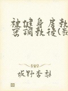 被健身房教练秘密调教后(糙汉 高