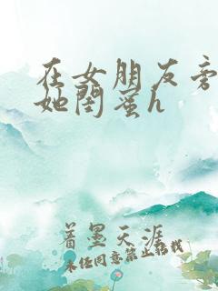在女朋友旁边和她闺蜜h