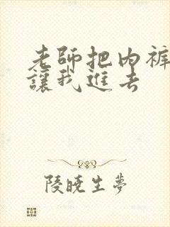 老师把内裤脱了让我进去