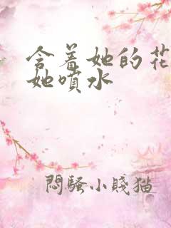 含着她的花蒂让她喷水