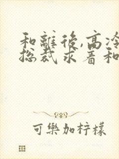 和离后,高冷女总裁求着和我复婚