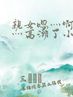 亲女嗯灬啊灬快灬高潮了小说www.sanjius