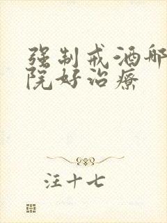 强制戒酒哪个医院好治疗