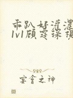 乖趴好灌浓精h1v1顾霆琛视频