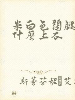 米白色阔腿裤配什么上衣